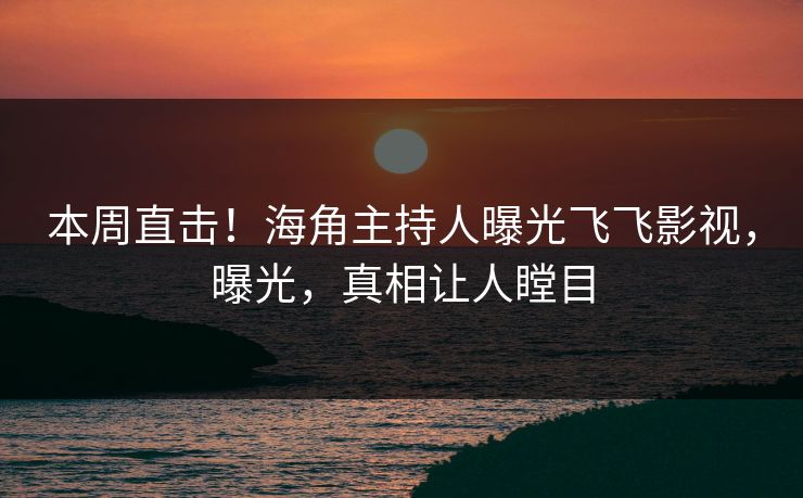 本周直击！海角主持人曝光飞飞影视，曝光，真相让人瞠目