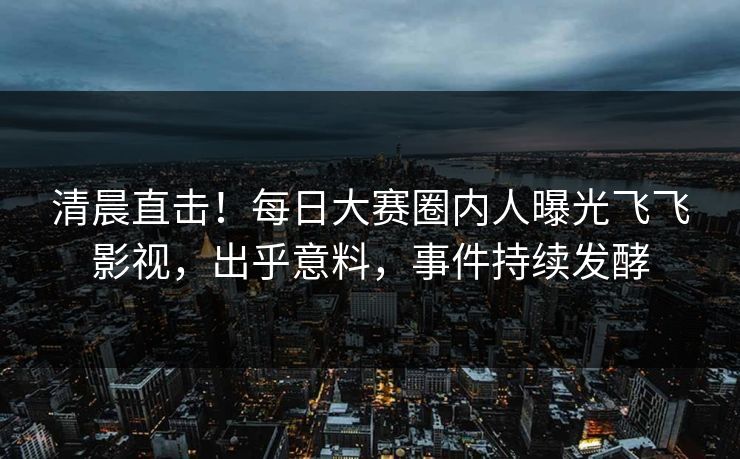 清晨直击！每日大赛圈内人曝光飞飞影视，出乎意料，事件持续发酵