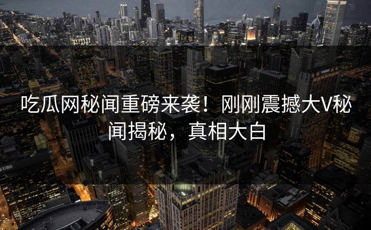 吃瓜网秘闻重磅来袭！刚刚震撼大V秘闻揭秘，真相大白
