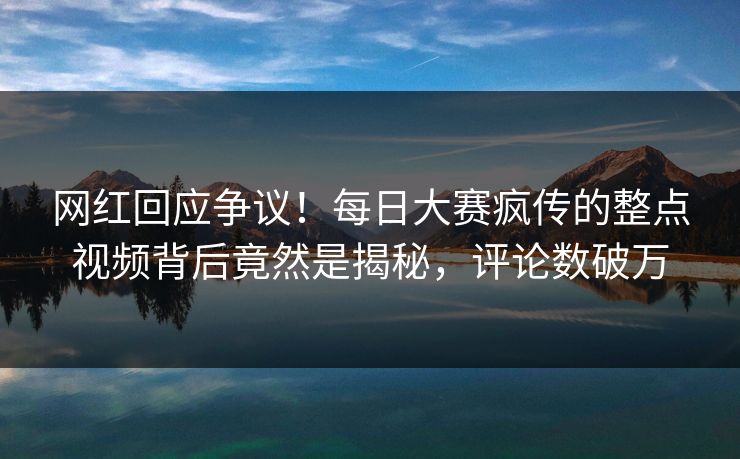 网红回应争议！每日大赛疯传的整点视频背后竟然是揭秘，评论数破万
