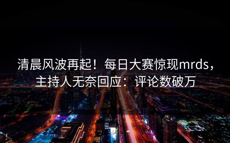 清晨风波再起！每日大赛惊现mrds，主持人无奈回应：评论数破万