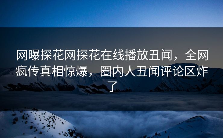 网曝探花网探花在线播放丑闻，全网疯传真相惊爆，圈内人丑闻评论区炸了