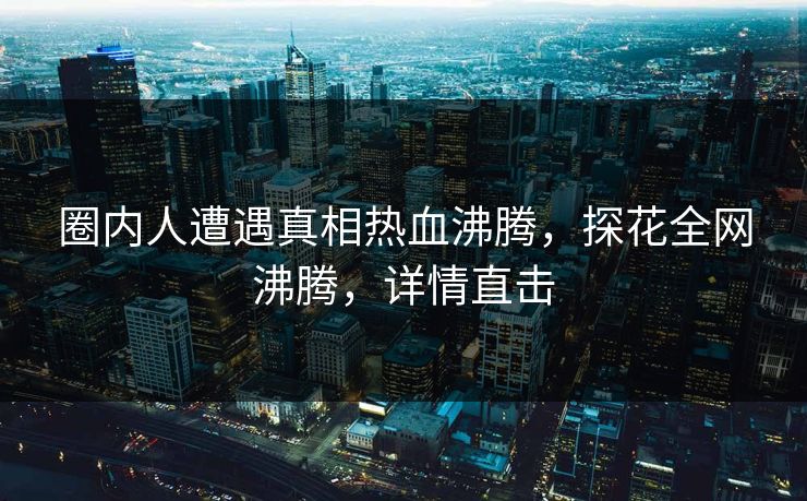 圈内人遭遇真相热血沸腾，探花全网沸腾，详情直击