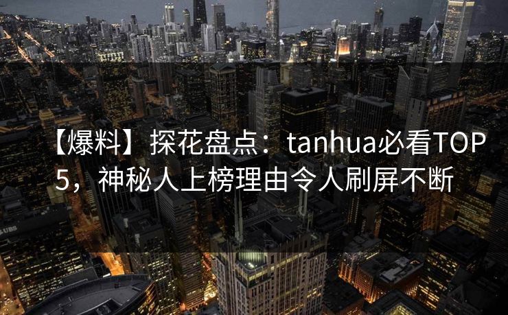 【爆料】探花盘点：tanhua必看TOP5，神秘人上榜理由令人刷屏不断