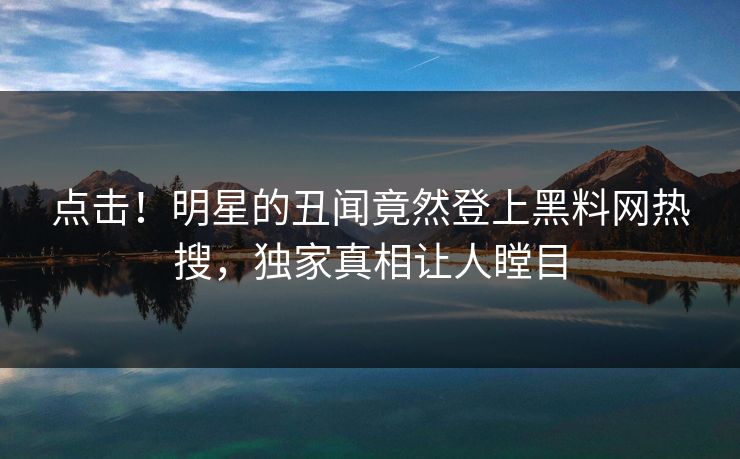 点击！明星的丑闻竟然登上黑料网热搜，独家真相让人瞠目
