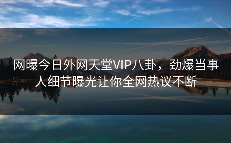 网曝今日外网天堂VIP八卦，劲爆当事人细节曝光让你全网热议不断