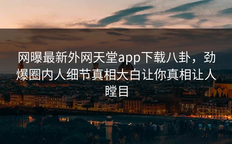 网曝最新外网天堂app下载八卦，劲爆圈内人细节真相大白让你真相让人瞠目