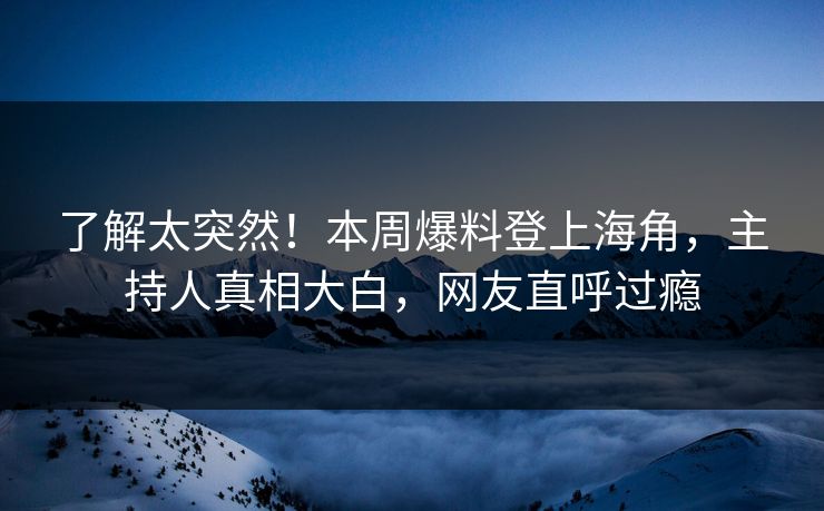 了解太突然！本周爆料登上海角，主持人真相大白，网友直呼过瘾