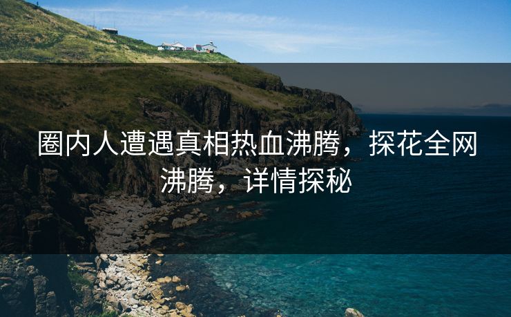 圈内人遭遇真相热血沸腾，探花全网沸腾，详情探秘