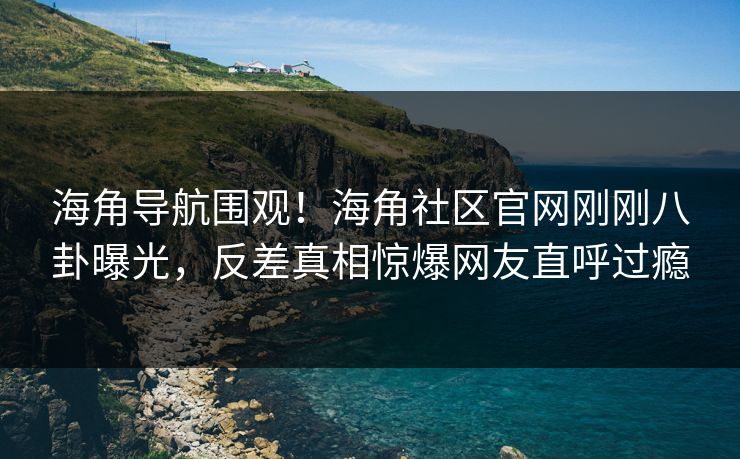 海角导航围观！海角社区官网刚刚八卦曝光，反差真相惊爆网友直呼过瘾