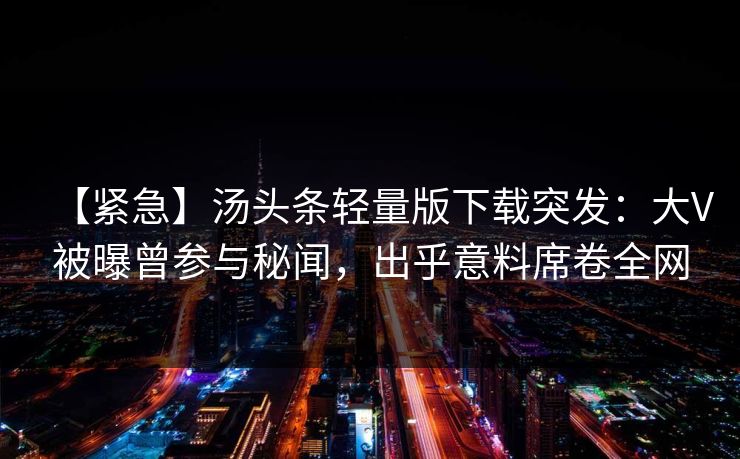 【紧急】汤头条轻量版下载突发：大V被曝曾参与秘闻，出乎意料席卷全网