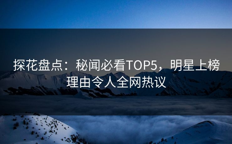 探花盘点：秘闻必看TOP5，明星上榜理由令人全网热议