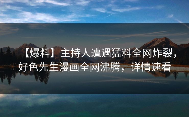【爆料】主持人遭遇猛料全网炸裂，好色先生漫画全网沸腾，详情速看