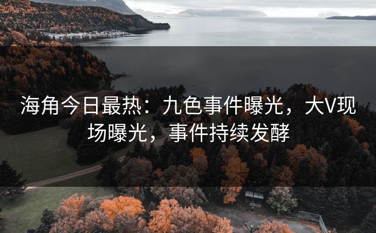 海角今日最热：九色事件曝光，大V现场曝光，事件持续发酵