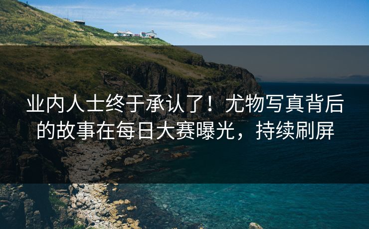 业内人士终于承认了！尤物写真背后的故事在每日大赛曝光，持续刷屏