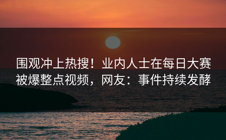 围观冲上热搜！业内人士在每日大赛被爆整点视频，网友：事件持续发酵