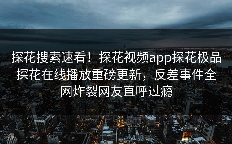 探花搜索速看！探花视频app探花极品探花在线播放重磅更新，反差事件全网炸裂网友直呼过瘾