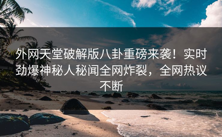 外网天堂破解版八卦重磅来袭！实时劲爆神秘人秘闻全网炸裂，全网热议不断