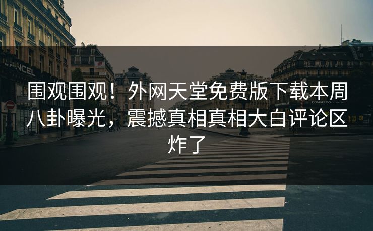 围观围观！外网天堂免费版下载本周八卦曝光，震撼真相真相大白评论区炸了