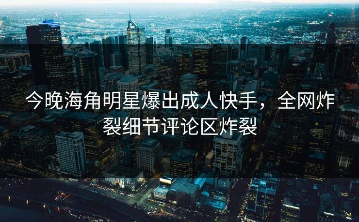 今晚海角明星爆出成人快手，全网炸裂细节评论区炸裂