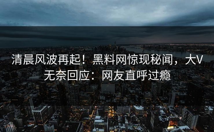 清晨风波再起！黑料网惊现秘闻，大V无奈回应：网友直呼过瘾
