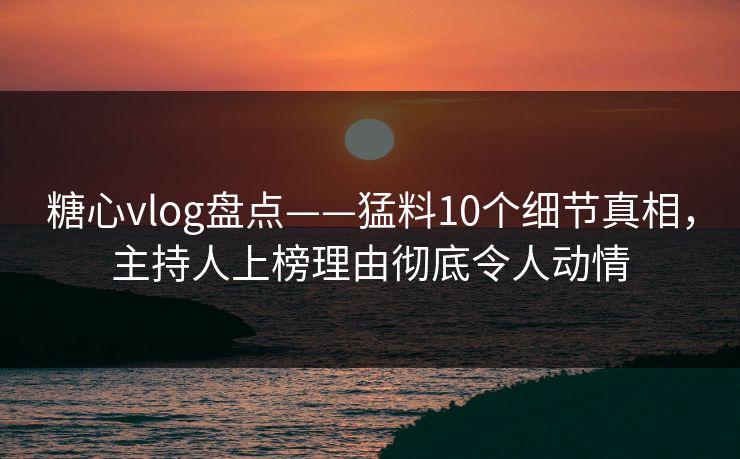 糖心vlog盘点——猛料10个细节真相，主持人上榜理由彻底令人动情