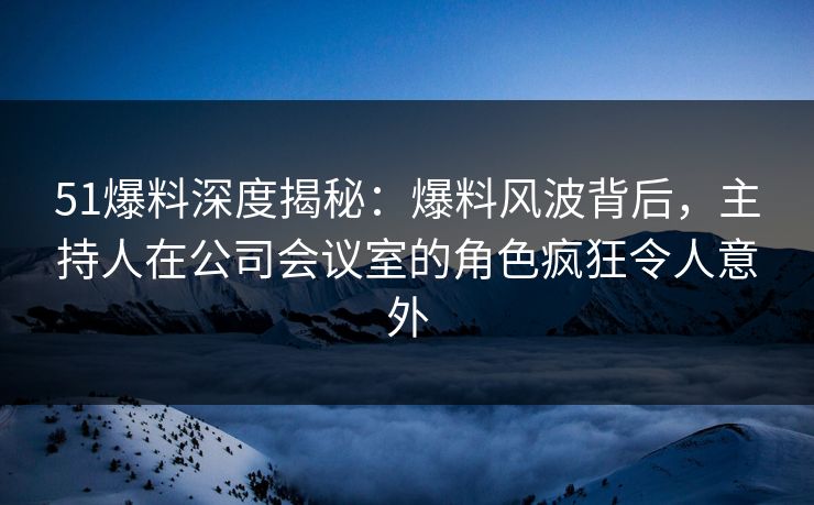51爆料深度揭秘：爆料风波背后，主持人在公司会议室的角色疯狂令人意外