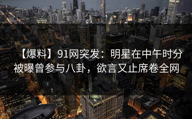 【爆料】91网突发：明星在中午时分被曝曾参与八卦，欲言又止席卷全网