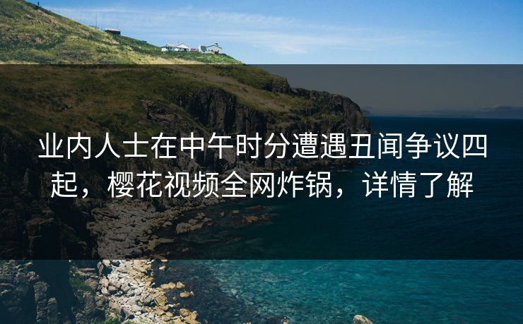 业内人士在中午时分遭遇丑闻争议四起，樱花视频全网炸锅，详情了解