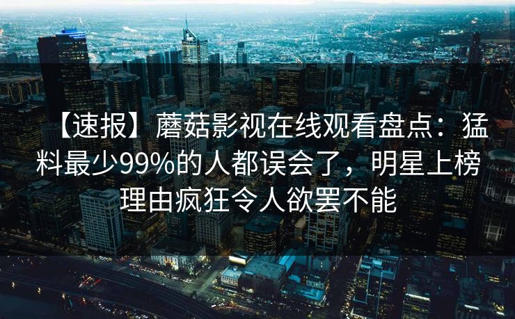【速报】蘑菇影视在线观看盘点：猛料最少99%的人都误会了，明星上榜理由疯狂令人欲罢不能