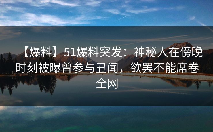 【爆料】51爆料突发：神秘人在傍晚时刻被曝曾参与丑闻，欲罢不能席卷全网