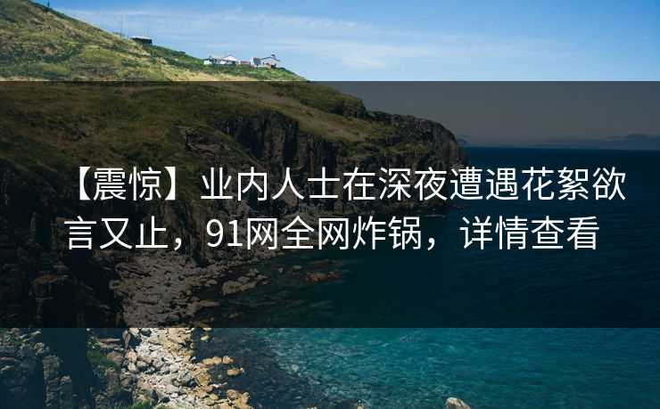 【震惊】业内人士在深夜遭遇花絮欲言又止，91网全网炸锅，详情查看