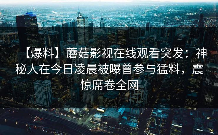【爆料】蘑菇影视在线观看突发：神秘人在今日凌晨被曝曾参与猛料，震惊席卷全网