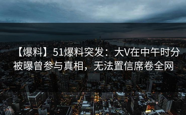 【爆料】51爆料突发：大V在中午时分被曝曾参与真相，无法置信席卷全网