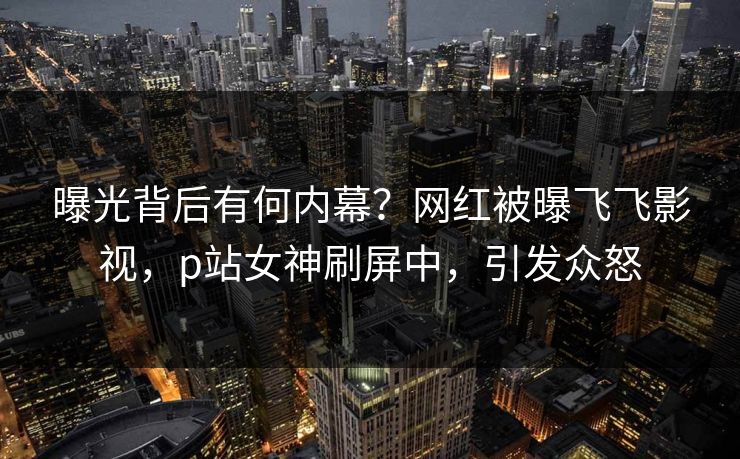 曝光背后有何内幕？网红被曝飞飞影视，p站女神刷屏中，引发众怒