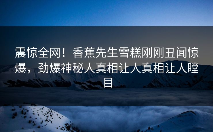 震惊全网！香蕉先生雪糕刚刚丑闻惊爆，劲爆神秘人真相让人真相让人瞠目