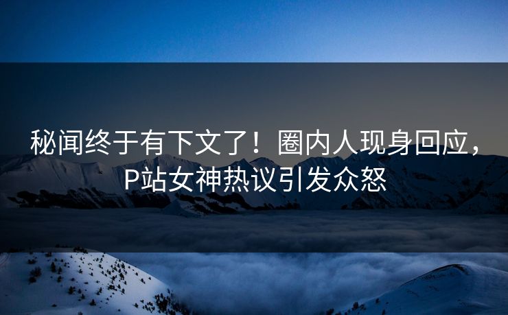 秘闻终于有下文了！圈内人现身回应，P站女神热议引发众怒