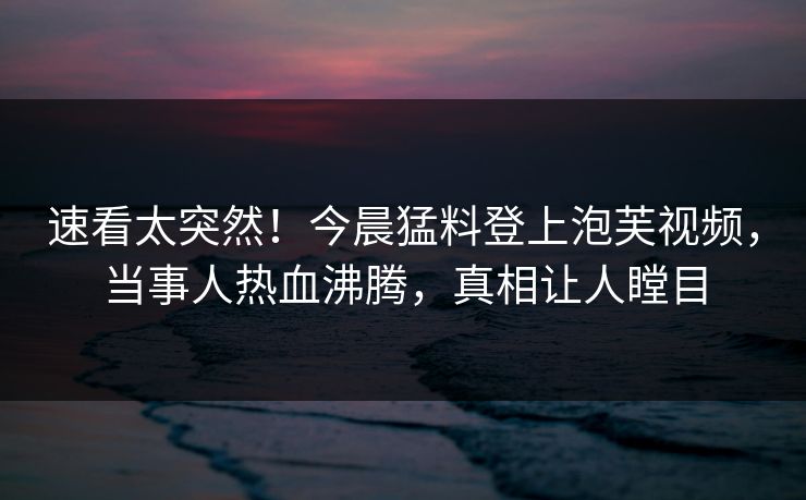 速看太突然！今晨猛料登上泡芙视频，当事人热血沸腾，真相让人瞠目
