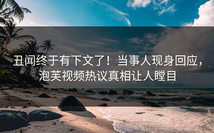 丑闻终于有下文了！当事人现身回应，泡芙视频热议真相让人瞠目