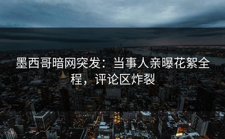 墨西哥暗网突发：当事人亲曝花絮全程，评论区炸裂