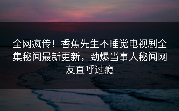 全网疯传！香蕉先生不睡觉电视剧全集秘闻最新更新，劲爆当事人秘闻网友直呼过瘾