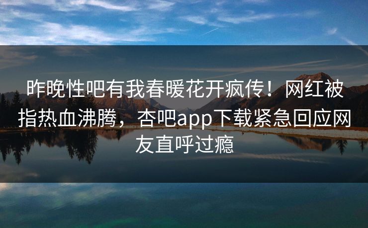 昨晚性吧有我春暖花开疯传！网红被指热血沸腾，杏吧app下载紧急回应网友直呼过瘾