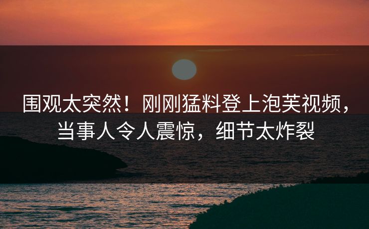 围观太突然！刚刚猛料登上泡芙视频，当事人令人震惊，细节太炸裂