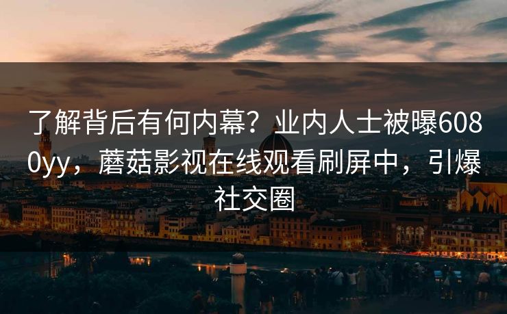 了解背后有何内幕？业内人士被曝6080yy，蘑菇影视在线观看刷屏中，引爆社交圈