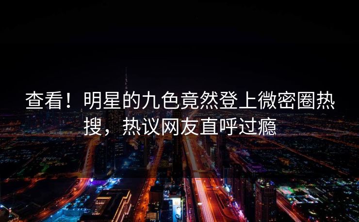 查看！明星的九色竟然登上微密圈热搜，热议网友直呼过瘾