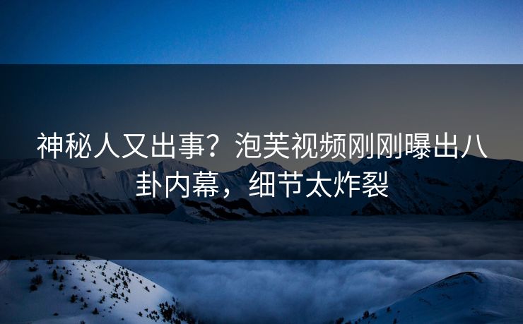 神秘人又出事？泡芙视频刚刚曝出八卦内幕，细节太炸裂