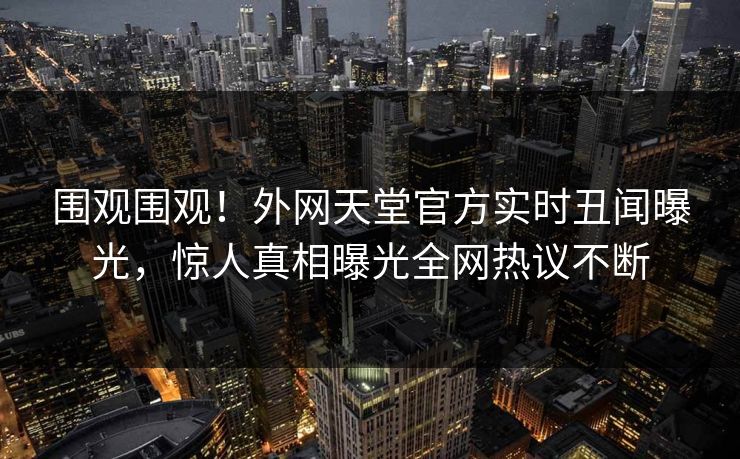 围观围观！外网天堂官方实时丑闻曝光，惊人真相曝光全网热议不断