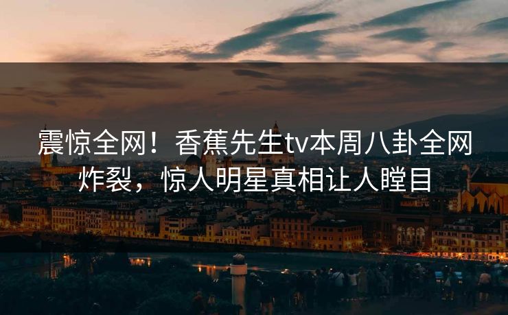 震惊全网！香蕉先生tv本周八卦全网炸裂，惊人明星真相让人瞠目