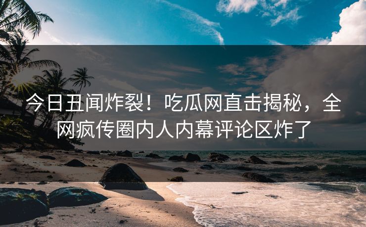 今日丑闻炸裂！吃瓜网直击揭秘，全网疯传圈内人内幕评论区炸了