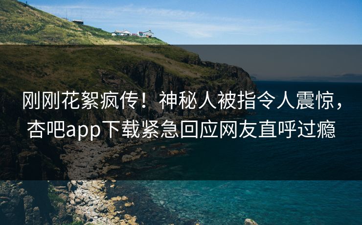刚刚花絮疯传！神秘人被指令人震惊，杏吧app下载紧急回应网友直呼过瘾